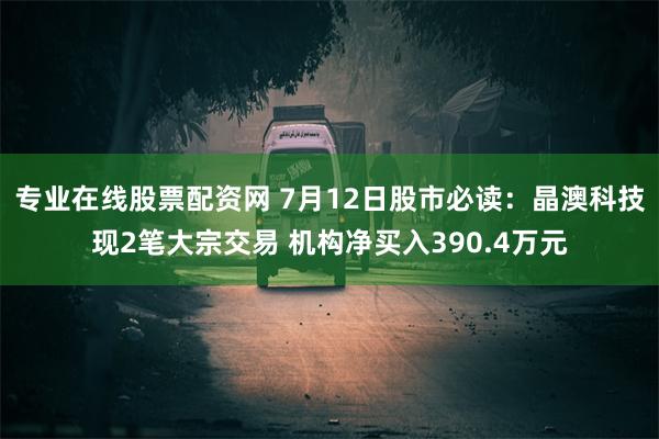 专业在线股票配资网 7月12日股市必读：晶澳科技现2笔大宗交易 机构净买入390.4万元