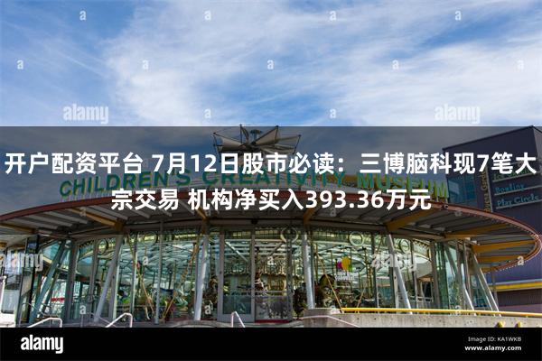 开户配资平台 7月12日股市必读：三博脑科现7笔大宗交易 机构净买入393.36万元