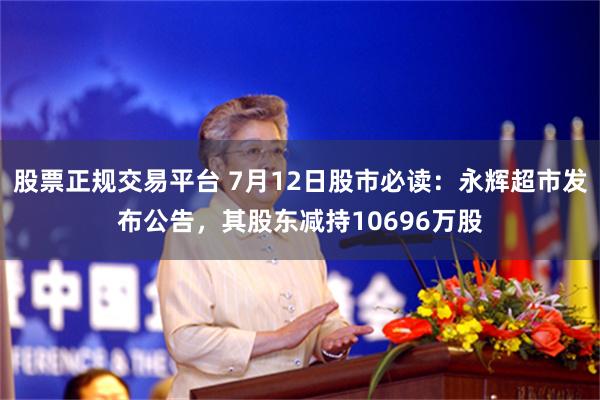 股票正规交易平台 7月12日股市必读：永辉超市发布公告，其股东减持10696万股