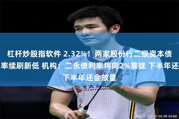 杠杆炒股指软件 2.32%！两家股份行二级资本债发行利率续刷新低 机构：二永债利率将向2%靠拢 下半年还会放量