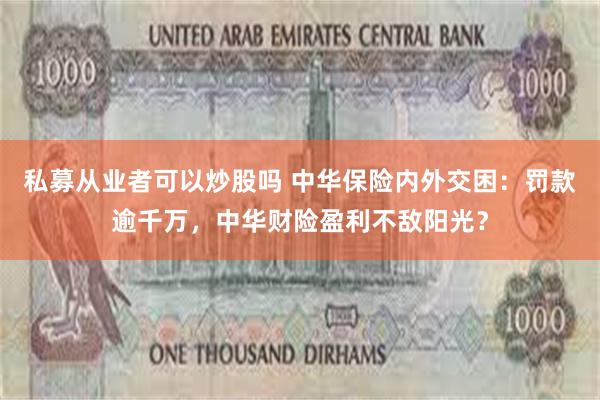 私募从业者可以炒股吗 中华保险内外交困：罚款逾千万，中华财险盈利不敌阳光？