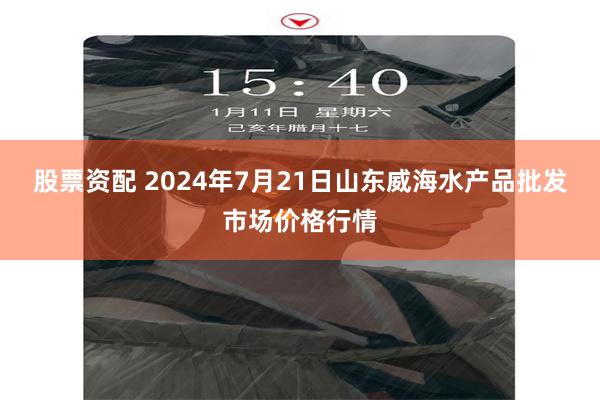 股票资配 2024年7月21日山东威海水产品批发市场价格行情