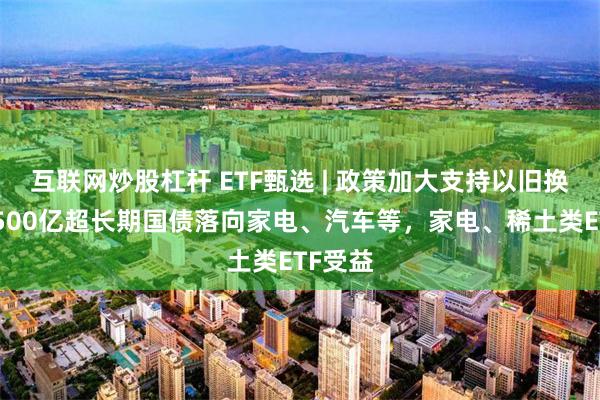 互联网炒股杠杆 ETF甄选 | 政策加大支持以旧换新，1500亿超长期国债落向家电、汽车等，家电、稀土类ETF受益