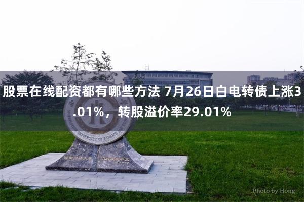 股票在线配资都有哪些方法 7月26日白电转债上涨3.01%，转股溢价率29.01%