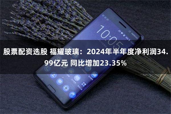 股票配资选股 福耀玻璃：2024年半年度净利润34.99亿元 同比增加23.35%