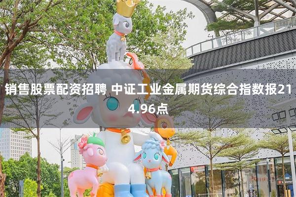 销售股票配资招聘 中证工业金属期货综合指数报214.96点