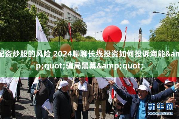 配资炒股的风险 2024聊聊长线投资如何投诉海能&quot;骗局黑幕&quot;