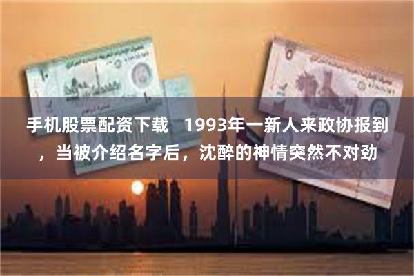 手机股票配资下载   1993年一新人来政协报到，当被介绍名字后，沈醉的神情突然不对劲