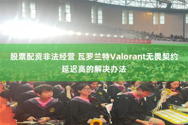 股票配资非法经营 瓦罗兰特Valorant无畏契约延迟高的解决办法