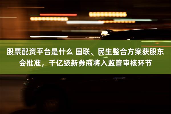 股票配资平台是什么 国联、民生整合方案获股东会批准，千亿级新券商将入监管审核环节