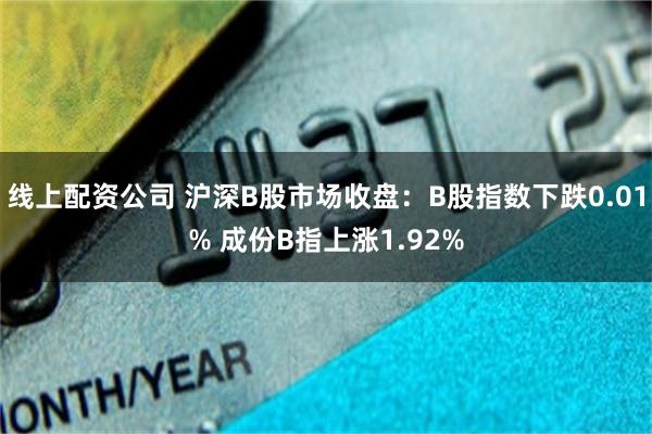 线上配资公司 沪深B股市场收盘：B股指数下跌0.01% 成份B指上涨1.92%