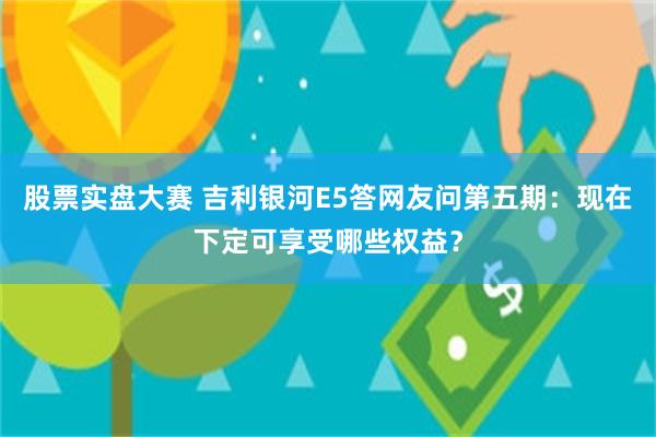 股票实盘大赛 吉利银河E5答网友问第五期：现在下定可享受哪些权益？