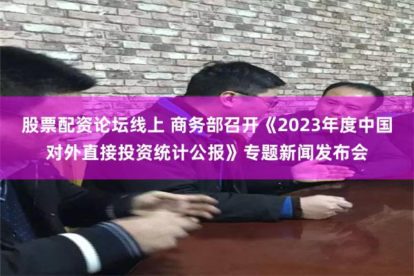 股票配资论坛线上 商务部召开《2023年度中国对外直接投资统计公报》专题新闻发布会