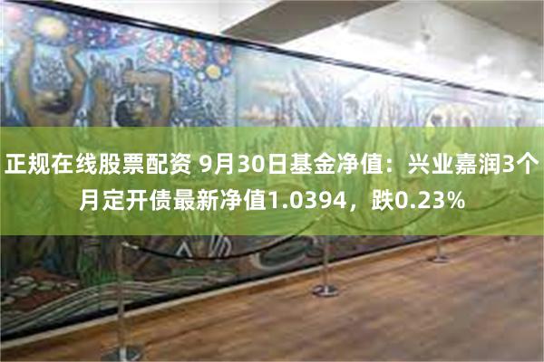 正规在线股票配资 9月30日基金净值：兴业嘉润3个月定开债最新净值1.0394，跌0.23%