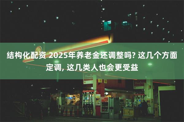 结构化配资 2025年养老金还调整吗? 这几个方面定调, 这几类人也会更受益