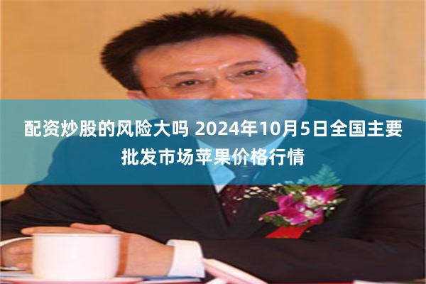 配资炒股的风险大吗 2024年10月5日全国主要批发市场苹果价格行情