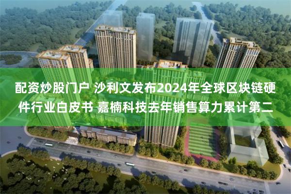 配资炒股门户 沙利文发布2024年全球区块链硬件行业白皮书 嘉楠科技去年销售算力累计第二