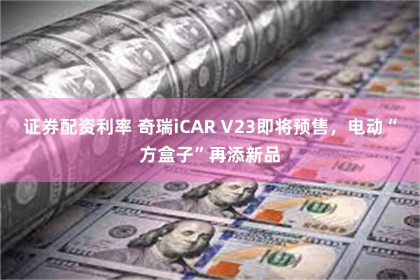 证券配资利率 奇瑞iCAR V23即将预售，电动“方盒子”再添新品