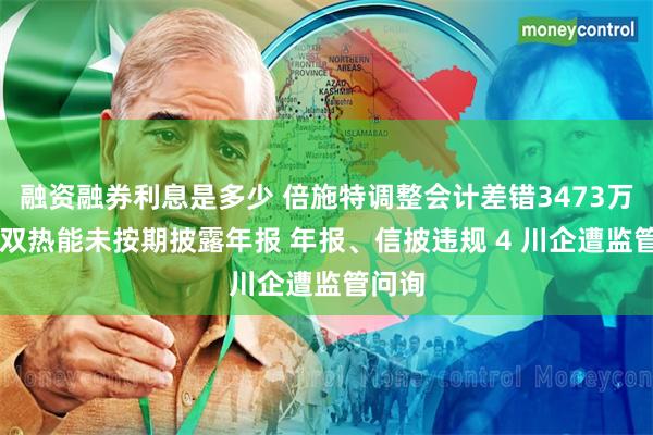 融资融券利息是多少 倍施特调整会计差错3473万、ST双热能未按期披露年报 年报、信披违规 4 川企遭监管问询