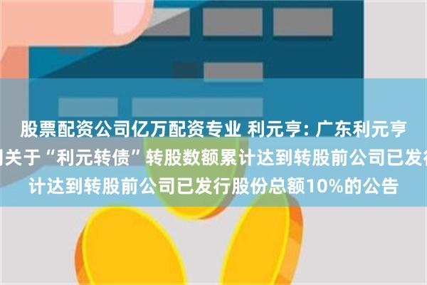 股票配资公司亿万配资专业 利元亨: 广东利元亨智能装备股份有限公司关于“利元转债”转股数额累计达到转股前公司已发行股份总额10%的公告