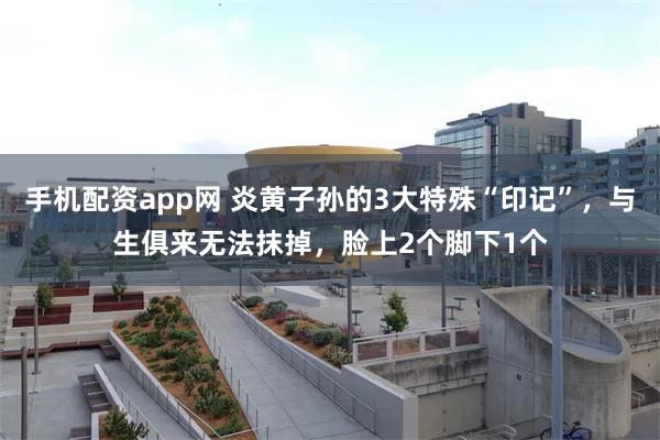 手机配资app网 炎黄子孙的3大特殊“印记”，与生俱来无法抹掉，脸上2个脚下1个