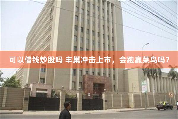 可以借钱炒股吗 丰巢冲击上市，会跑赢菜鸟吗？