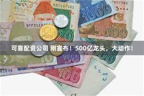 可靠配资公司 刚宣布！500亿龙头，大动作！