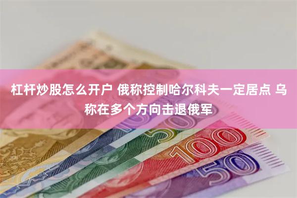 杠杆炒股怎么开户 俄称控制哈尔科夫一定居点 乌称在多个方向击退俄军