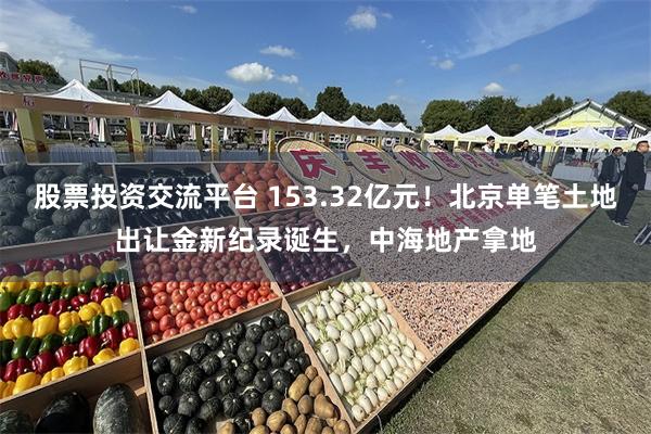 股票投资交流平台 153.32亿元！北京单笔土地出让金新纪录诞生，中海地产拿地