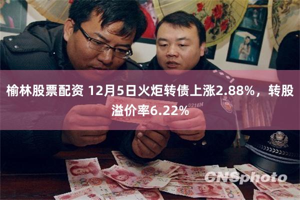 榆林股票配资 12月5日火炬转债上涨2.88%，转股溢价率6.22%