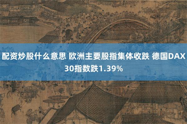 配资炒股什么意思 欧洲主要股指集体收跌 德国DAX30指数跌1.39%