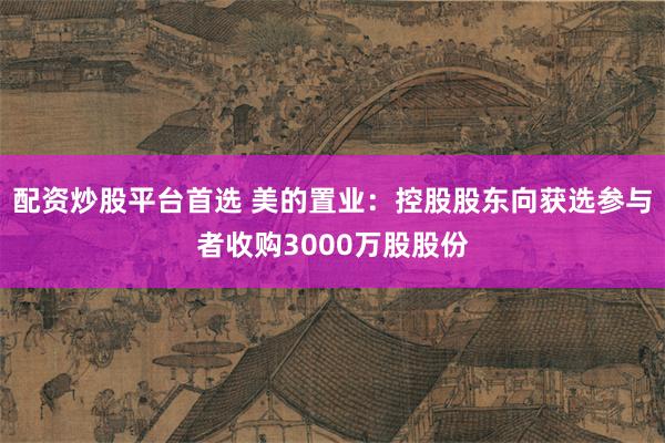 配资炒股平台首选 美的置业：控股股东向获选参与者收购3000万股股份