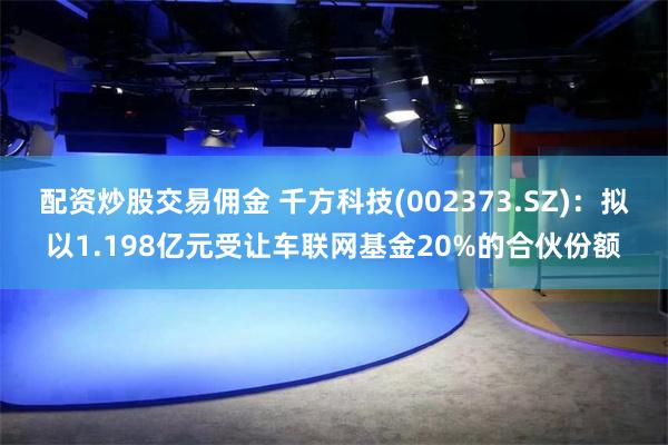 配资炒股交易佣金 千方科技(002373.SZ)：拟以1.198亿元受让车联网基金20%的合伙份额