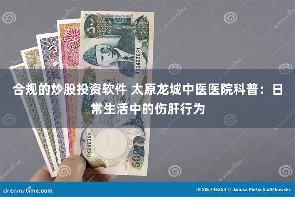 合规的炒股投资软件 太原龙城中医医院科普：日常生活中的伤肝行为