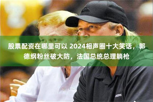 股票配资在哪里可以 2024相声圈十大笑话，郭德纲粉丝破大防，法国总统总理躺枪