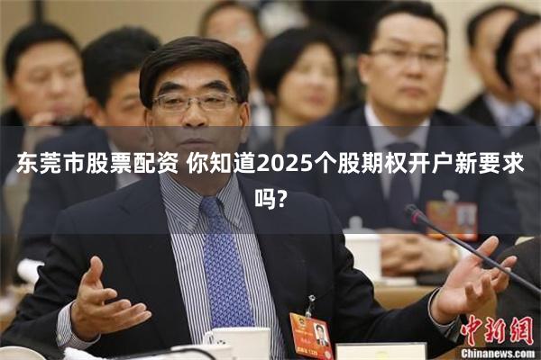 东莞市股票配资 你知道2025个股期权开户新要求吗?